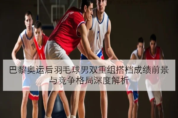 巴黎奥运后羽毛球男双重组搭档成绩前景与竞争格局深度解析